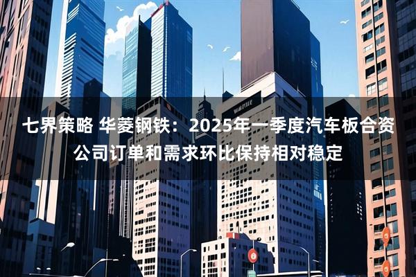 七界策略 华菱钢铁：2025年一季度汽车板合资公司订单和需求环比保持相对稳定