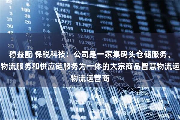 稳益配 保税科技：公司是一家集码头仓储服务、智慧物流服务和供应链服务为一体的大宗商品智慧物流运营商