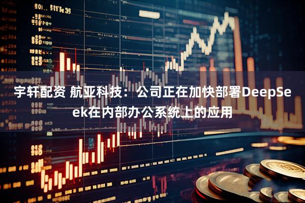 宇轩配资 航亚科技：公司正在加快部署DeepSeek在内部办公系统上的应用