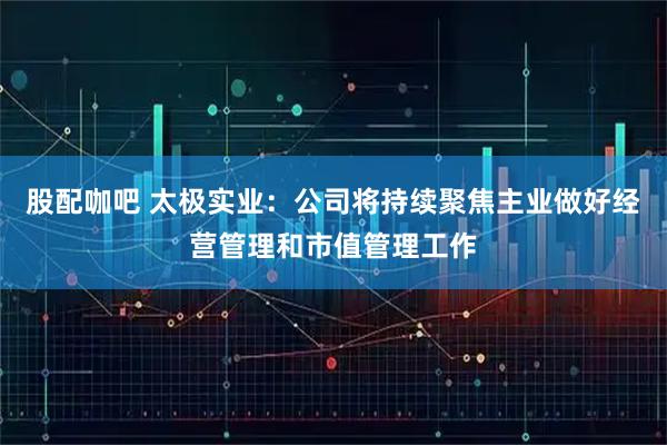 股配咖吧 太极实业：公司将持续聚焦主业做好经营管理和市值管理工作