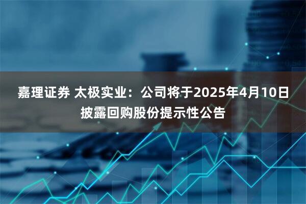 嘉理证券 太极实业：公司将于2025年4月10日披露回购股份提示性公告