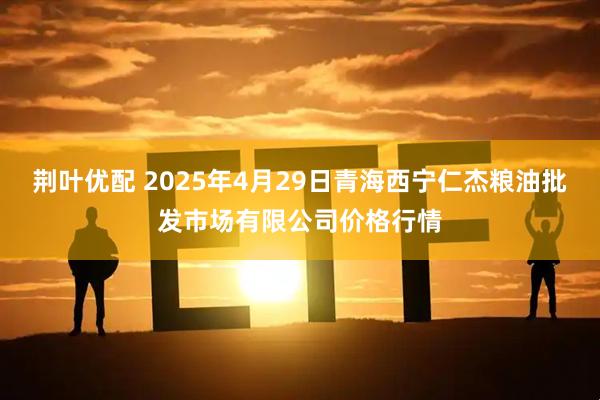 荆叶优配 2025年4月29日青海西宁仁杰粮油批发市场有限公司价格行情