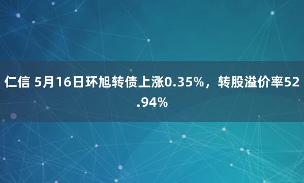 仁信 5月16日环旭转债上涨0.35%，转股溢价率52.94%