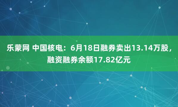 乐蒙网 中国核电：6月18日融券卖出13.14万股，融资融券余额17.82亿元