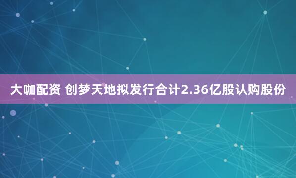 大咖配资 创梦天地拟发行合计2.36亿股认购股份