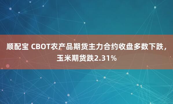 顺配宝 CBOT农产品期货主力合约收盘多数下跌，玉米期货跌2.31%