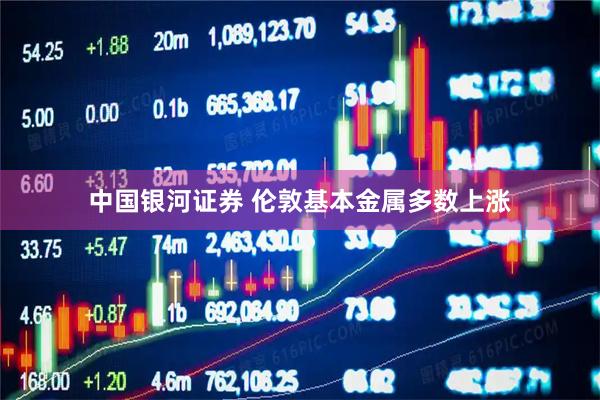 中国银河证券 伦敦基本金属多数上涨