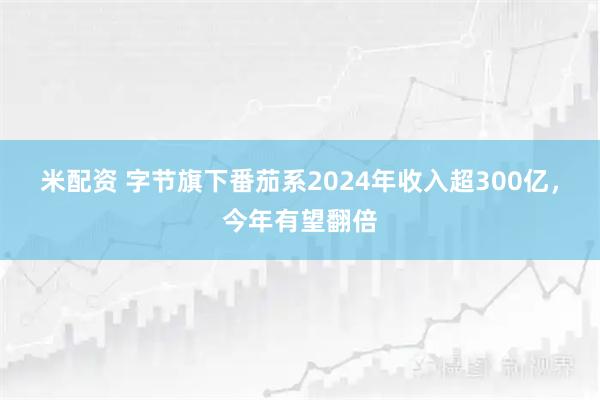 米配资 字节旗下番茄系2024年收入超300亿，今年有望翻倍