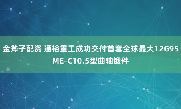金斧子配资 通裕重工成功交付首套全球最大12G95ME-C10.5型曲轴锻件