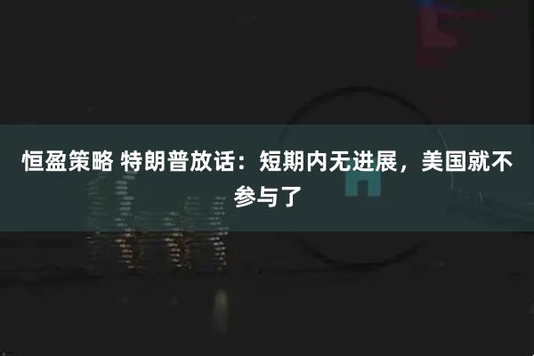 恒盈策略 特朗普放话：短期内无进展，美国就不参与了