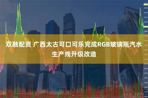 双融配资 广西太古可口可乐完成RGB玻璃瓶汽水生产线升级改造