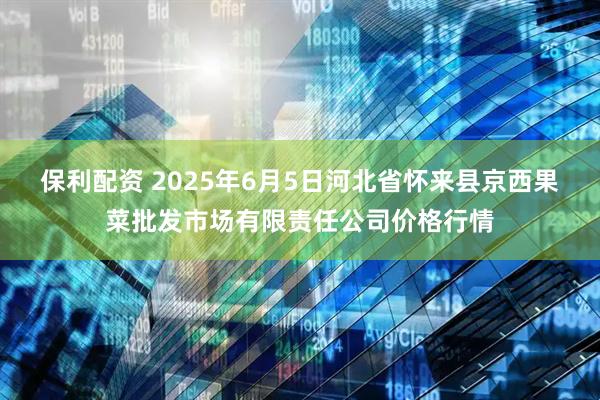 保利配资 2025年6月5日河北省怀来县京西果菜批发市场有限责任公司价格行情