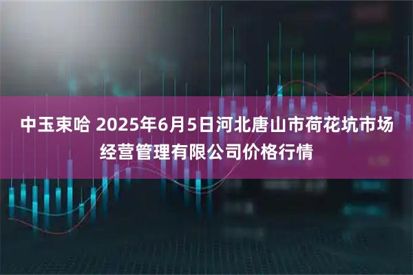 中玉束哈 2025年6月5日河北唐山市荷花坑市场经营管理有限公司价格行情