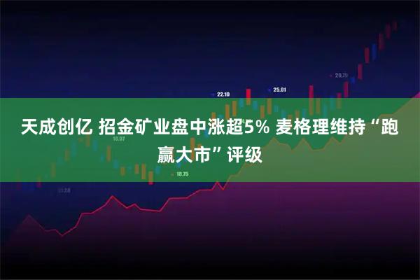 天成创亿 招金矿业盘中涨超5% 麦格理维持“跑赢大市”评级