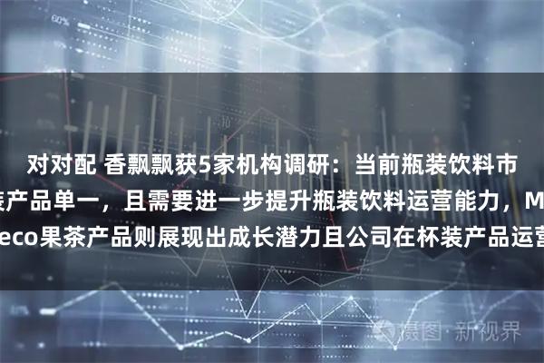 对对配 香飘飘获5家机构调研：当前瓶装饮料市场竞争激烈，公司瓶装产品单一，且需要进一步提升瓶装饮料运营能力，Meco果茶产品则展现出成长潜力且公司在杯装产品运营更具经验（附调研问答）