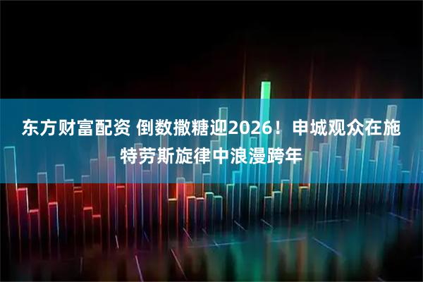 东方财富配资 倒数撒糖迎2026！申城观众在施特劳斯旋律中浪漫跨年