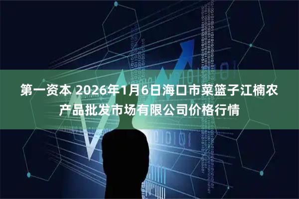第一资本 2026年1月6日海口市菜篮子江楠农产品批发市场有限公司价格行情