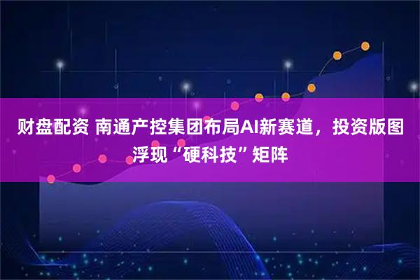 财盘配资 南通产控集团布局AI新赛道，投资版图浮现“硬科技”矩阵