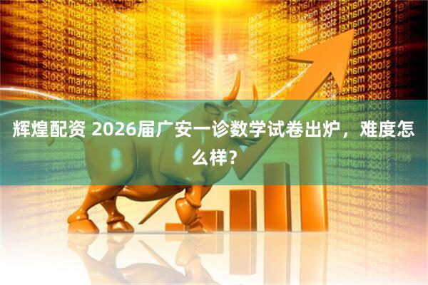 辉煌配资 2026届广安一诊数学试卷出炉，难度怎么样？