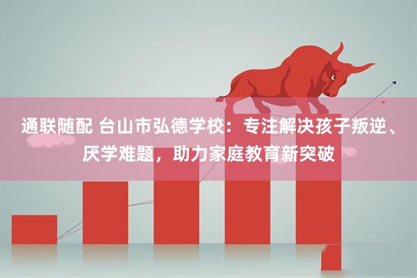 通联随配 台山市弘德学校：专注解决孩子叛逆、厌学难题，助力家庭教育新突破