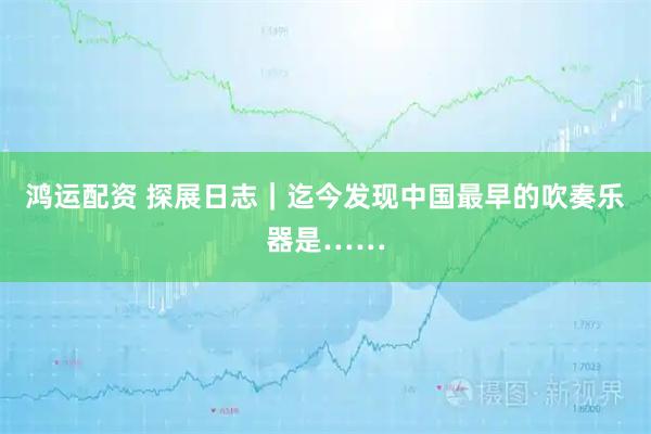 鸿运配资 探展日志｜迄今发现中国最早的吹奏乐器是……