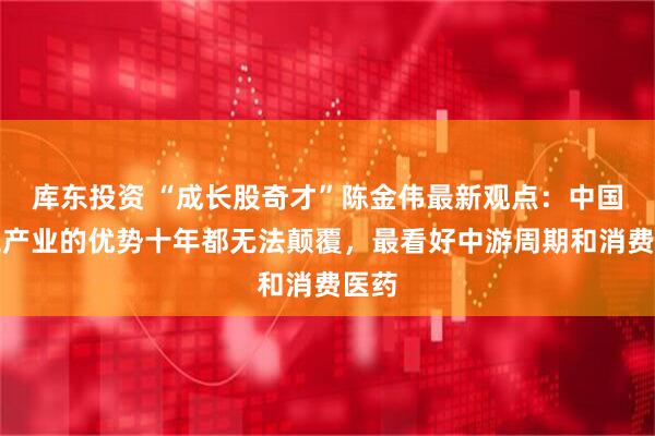 库东投资 “成长股奇才”陈金伟最新观点：中国化工产业的优势十年都无法颠覆，最看好中游周期和消费医药