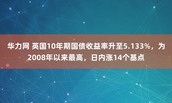 华力网 英国10年期国债收益率升至5.133%，为2008年以来最高，日内涨14个基点