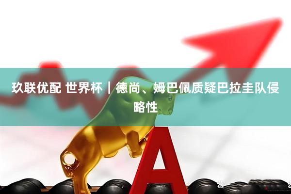 玖联优配 世界杯｜德尚、姆巴佩质疑巴拉圭队侵略性