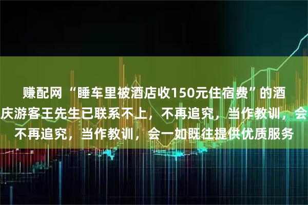 赚配网 “睡车里被酒店收150元住宿费”的酒店负责人最新发声：重庆游客王先生已联系不上，不再追究，当作教训，会一如既往提供优质服务